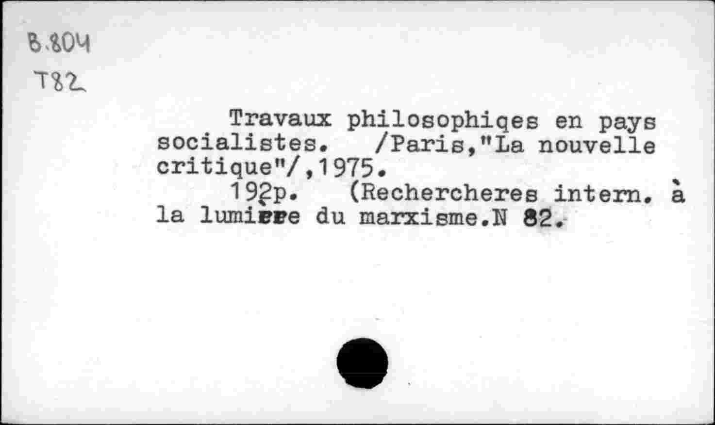 ﻿ыоч ж
Travaux philoeophiqes en pays socialistes. /Paris,"La nouvelle critique”/,1975.
19£p. (Rechercheres intern. à la lumière du marxisme.N 82.